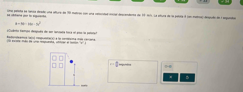 33 34 
Una pelota se lanza desde una altura de 50 metros con una velocidad inicial descendente de 10 m/s. La altura de la pelota ½ (en metros) después de / segundos 
se obtiene por lo siguiente.
h=50-10t-5t^2
¿Cuánto tiempo después de ser lanzada toca el piso la pelota? 
Redondeamos la(s) respuesta(s) a la centésima más cercana. 
(Si existe más de una respuesta, utilizar el botón "o".)
t= segundos
□ · □
×