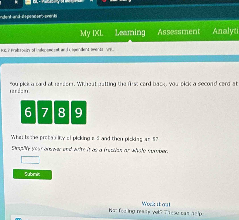 XL - Probability of indeed 
ndent-and-dependent-events 
My IXL Learning Assessment Analyti 
KK.7 Probability of independent and dependent events WRJ 
You pick a card at random. Without putting the first card back, you pick a second card at 
random.
6 7 8 9
What is the probability of picking a 6 and then picking an 8? 
Simplify your answer and write it as a fraction or whole number. 
Submit 
Work it out 
Not feeling ready yet? These can help: