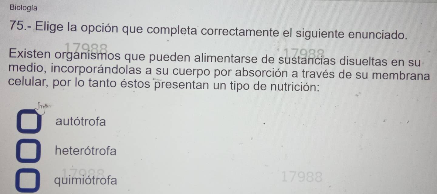 Biología
75.- Elige la opción que completa correctamente el siguiente enunciado.
Existen organismos que pueden alimentarse de sustancias disueltas en su
medio, incorporándolas a su cuerpo por absorción a través de su membrana
celular, por lo tanto éstos presentan un tipo de nutrición:
autótrofa
heterótrofa
quimiótrofa