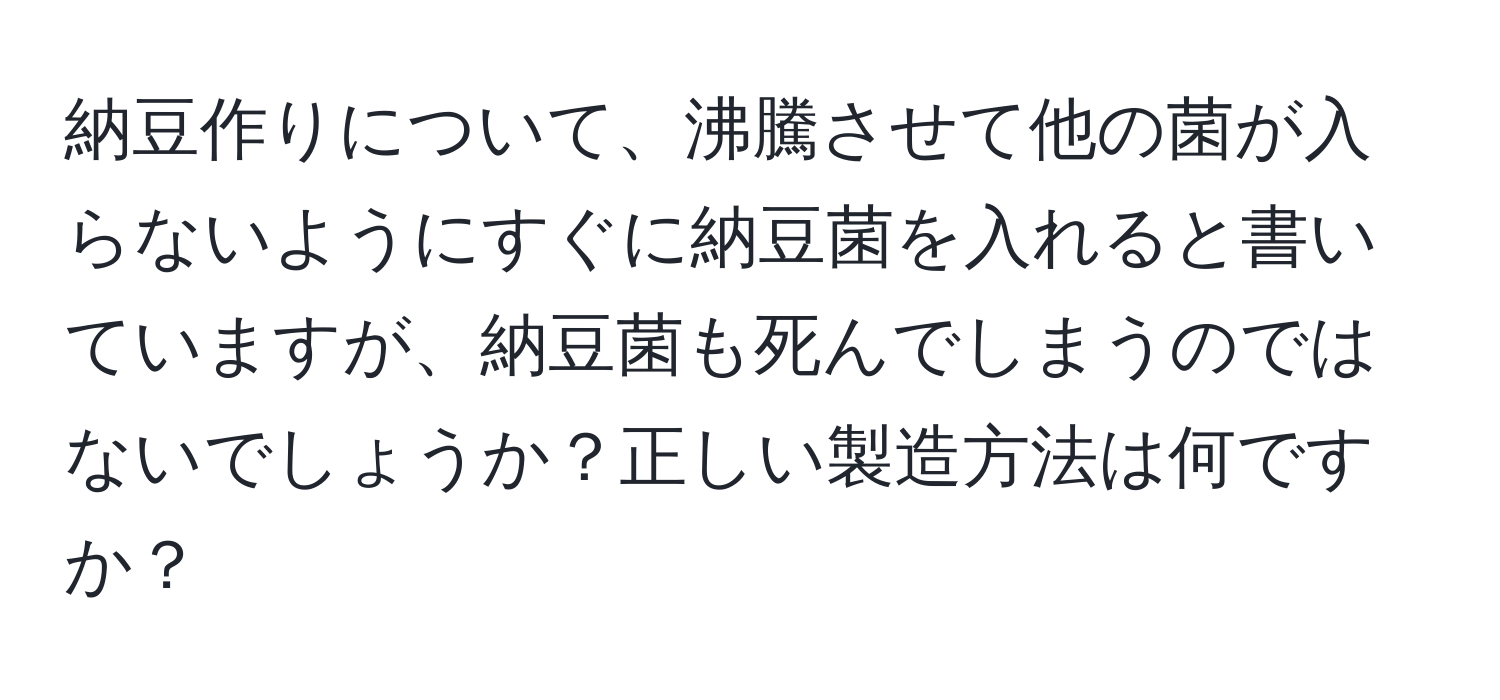 納豆作りについて、沸騰させて他の菌が入らないようにすぐに納豆菌を入れると書いていますが、納豆菌も死んでしまうのではないでしょうか？正しい製造方法は何ですか？