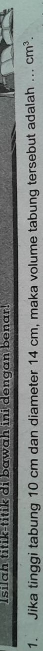 Isilah titik-titik di bawah ini dengan benar! 
1. Jika tinggi tabung 10 cm dan diameter 14 cm, maka volume tabung tersebut adalah ... cm^3.
