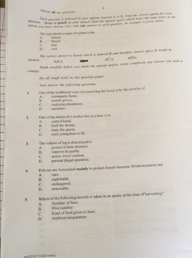 Answer all the questions
Each question is followed by four options lettered A to D. Find the correct aption for each
question. Shade in pencil on your answer sheet the answer space which bears the same letter as the
option you have chosen. Give only one answer to each question. An example is given below
The reproductive organ of a plant is the
A. branch
B. flower.
C. leaf.
D. root.
shaded. The correct answer is flower which is lettered B and therefore answer space B would be
cC= cDs
=A =
change. Think carefully before you shade the answer spaces; erase completely any answer you wish to
Do all rough work on this question paper.
Now answer the following questions.
1. One of the traditional ways of conserving the forest is by the creation of
A. community farms
B. sacred groves.
C. cash crop plantations.
D. narseries.
2. One of the duties of a worker bee in a hive is to
A. control lizard.
B. feed the drones
C. mate the queen.
D. train young bees to fly.
3. The volume of log is determined to
A. protect it from diseases.
B. improve its quality.
C. assess wood content.
D. prevent illegal operation.
4. Policies are formulated mainly to protect forests because, forest resources are
A. rare.
B. exploitable.
C. endangered.
D. renewable.
5. Which of the following records is taken in an apiary at the time of harvesting?
A. Number of bees
B. Hive number
C. Kind of feed given to bees
D. Ambient temperature
wsc23/SC5162&1/aa/cg