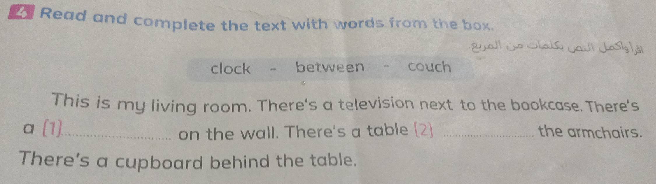 Read and complete the text with words from the box. 
Eal ço Slals caul Jasi 1ôl 
clock - between - couch 
This is my living room. There's a television next to the bookcase. There's 
a (1)._ 
on the wall. There's a table [2] _the armchairs. 
There's a cupboard behind the table.