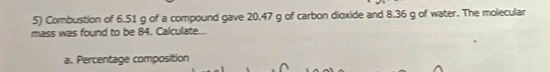 Combustion of 6.51 g of a compound gave 20.47 g of carbon dioxide and 8.36 g of water. The molecular 
mass was found to be 84. Calculate.... 
a. Percentage composition