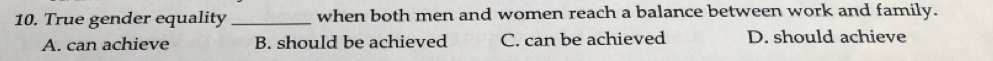 True gender equality _when both men and women reach a balance between work and family.
A. can achieve B. should be achieved C. can be achieved D. should achieve