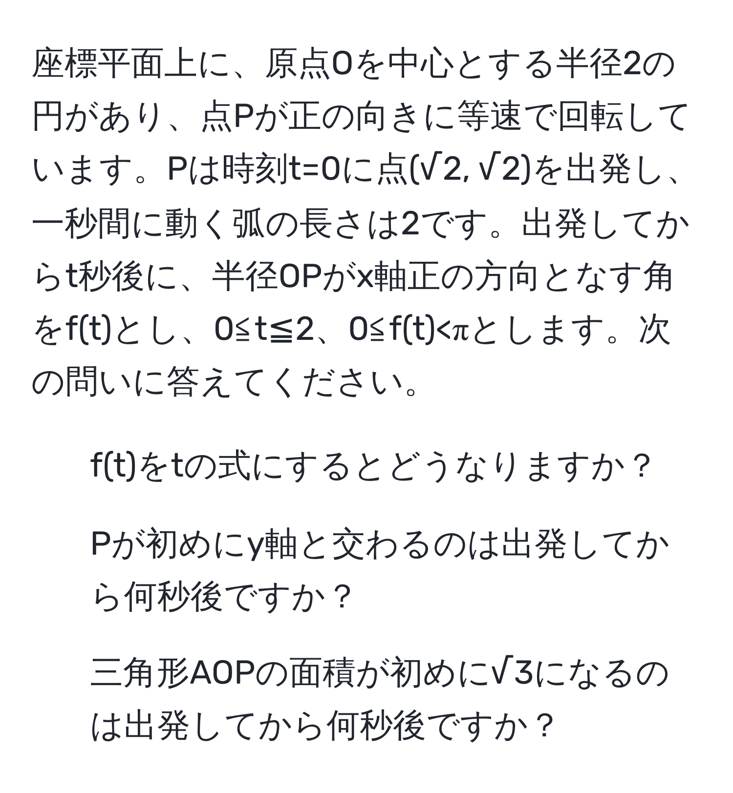 座標平面上に、原点Oを中心とする半径2の円があり、点Pが正の向きに等速で回転しています。Pは時刻t=0に点(√2, √2)を出発し、一秒間に動く弧の長さは2です。出発してからt秒後に、半径OPがx軸正の方向となす角をf(t)とし、0≦t≦2、0≦f(t)