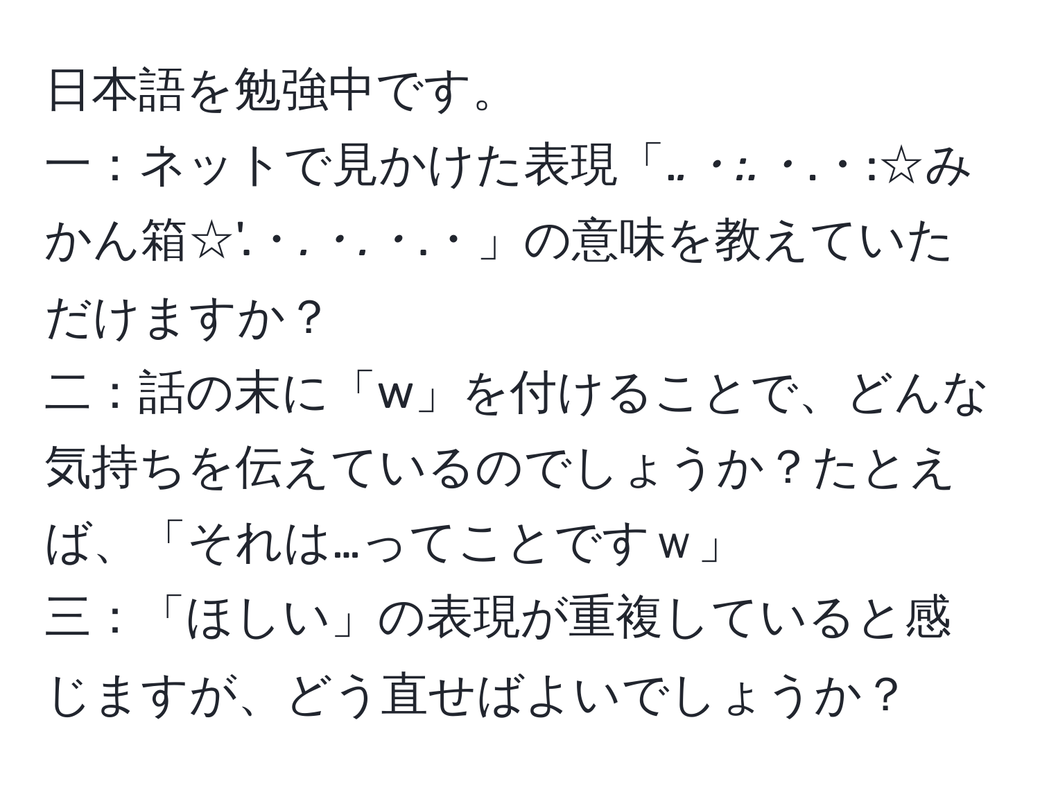 日本語を勉強中です。  
一：ネットで見かけた表現「.*.・:.・*.・:☆みかん箱☆'.・*.・.・*.・」の意味を教えていただけますか？  
二：話の末に「w」を付けることで、どんな気持ちを伝えているのでしょうか？たとえば、「それは…ってことですｗ」  
三：「ほしい」の表現が重複していると感じますが、どう直せばよいでしょうか？