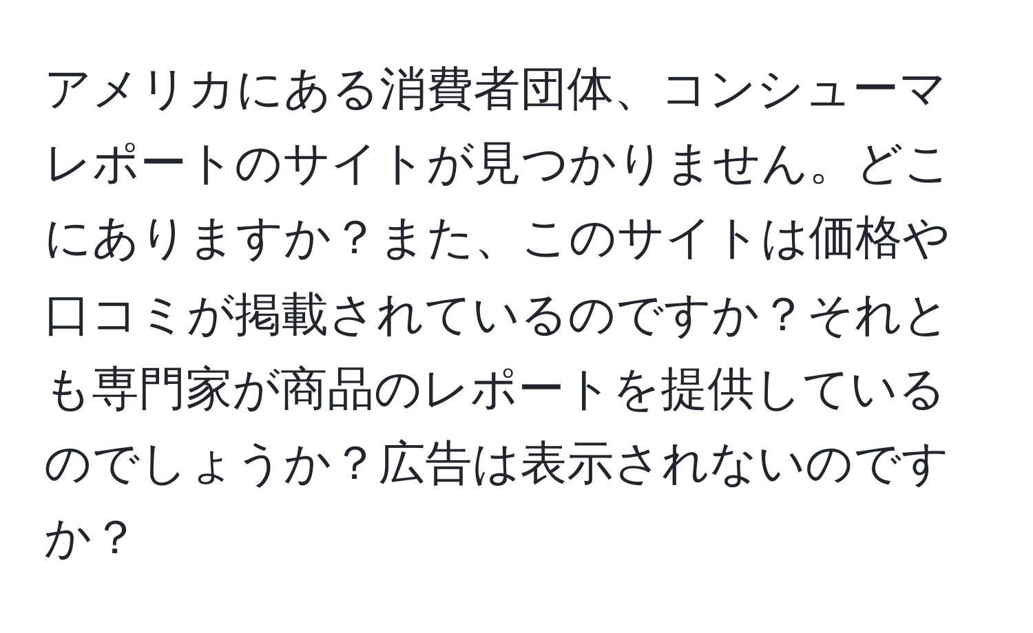 アメリカにある消費者団体、コンシューマレポートのサイトが見つかりません。どこにありますか？また、このサイトは価格や口コミが掲載されているのですか？それとも専門家が商品のレポートを提供しているのでしょうか？広告は表示されないのですか？