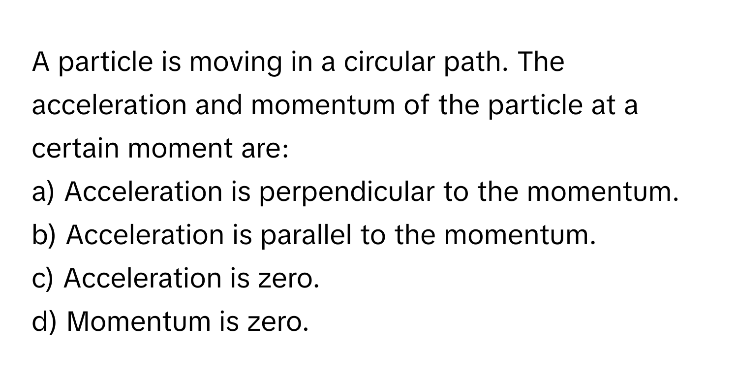 A particle is moving in a circular path. The acceleration and momentum of the particle at a certain moment are:

a) Acceleration is perpendicular to the momentum. 
b) Acceleration is parallel to the momentum. 
c) Acceleration is zero. 
d) Momentum is zero.