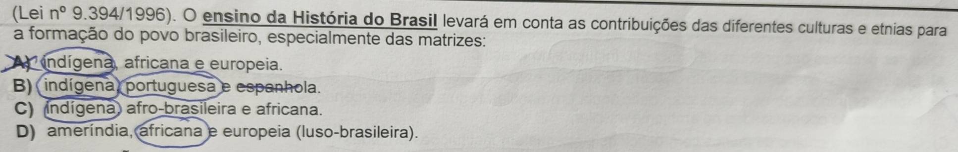 (Lei n° 9.394/1996). O ensino da História do Brasil levará em conta as contribuições das diferentes culturas e etnias para
a formação do povo brasileiro, especialmente das matrizes:
A indígena, africana e europeia.
B) indígena, portuguesa e espanhola.
C) indígena) afro-brasileira e africana.
D) ameríndia, africana e europeia (luso-brasileira).