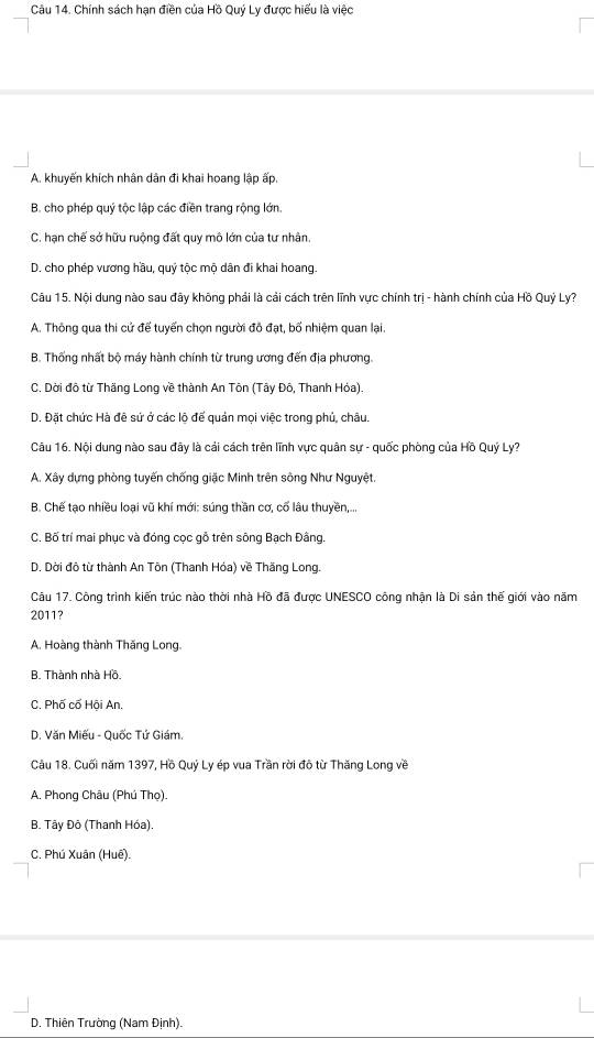 Chính sách hạn điền của Hồ Quý Ly được hiểu là việc
A. khuyến khích nhân dân đi khai hoang lập ấp,
B. cho phép quý tộc lập các điền trang rộng lớn.
C. hạn chế sở hữu ruộng đất quy mô lớn của tư nhân.
D. cho phép vương hầu, quý tộc mộ dân đi khai hoang.
Câu 15. Nội dung nào sau đây không phải là cải cách trên lĩnh vực chính trị - hành chính của Hồ Quỷ Ly?
A. Thông qua thi cử đế tuyến chọn người đô đạt, bố nhiệm quan lại.
B. Thống nhất bộ máy hành chính từ trung ương đến địa phương.
C. Dời đô từ Thăng Long về thành An Tôn (Tây Đô, Thanh Hỏa).
D. Đặt chức Hà đê sứ ở các lộ để quản mọi việc trong phủ, châu.
Câu 16. Nội dung nào sau đây là cải cách trên lĩnh vực quân sự - quốc phòng của Hồ Quý Ly?
A. Xây dựng phòng tuyến chống giặc Minh trên sông Như Nguyệt
B. Chế tạo nhiều loại vũ khí mới: súng thần cơ, cố lâu thuyền,...
C. Bố trí mai phục và đóng cọc gỗ trên sông Bạch Đâng.
D. Dời đô từ thành An Tôn (Thanh Hóa) về Thăng Long.
Câu 17. Công trình kiến trúc nào thời nhà Hồ đã được UNESCO công nhận là Di sản thế giới vào năm
2011?
A. Hoàng thành Thăng Long.
B. Thành nhà Hồ.
C. Phố cố Hội An
D. Văn Miếu - Quốc Tứ Giám.
Câu 18. Cuối năm 1397, Hồ Quỷ Ly ép vua Trần rời đô từ Thăng Long về
A. Phong Châu (Phú Thọ).
B. Tây Đô (Thanh Hóa).
C. Phú Xuân (Huế).
D. Thiên Trường (Nam Định).