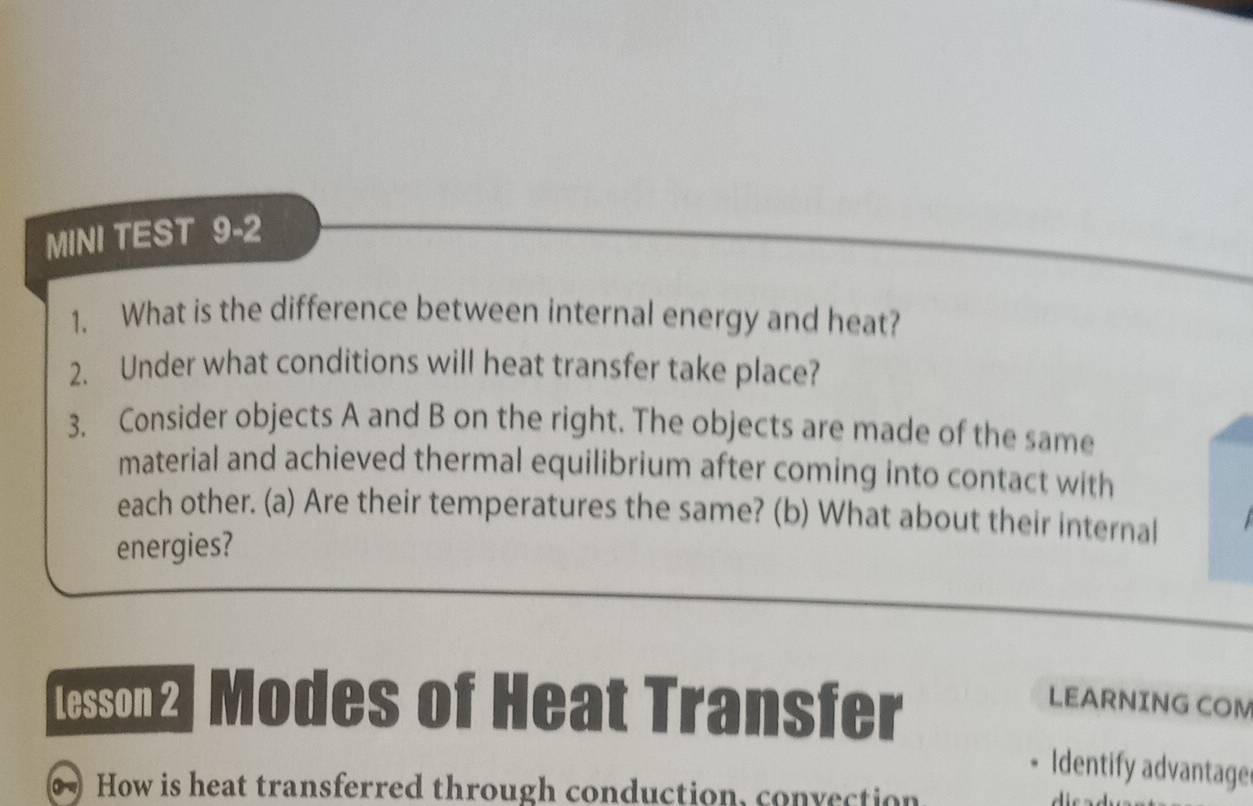 MINI TEST 9-2 
1. What is the difference between internal energy and heat? 
2. Under what conditions will heat transfer take place? 
3. Consider objects A and B on the right. The objects are made of the same 
material and achieved thermal equilibrium after coming into contact with 
each other. (a) Are their temperatures the same? (b) What about their internal 
energies? 
Lesson2] Modes of Heat Transfer LEARNING COM 
Identify advantage 
How is heat transferred through conduction, convection