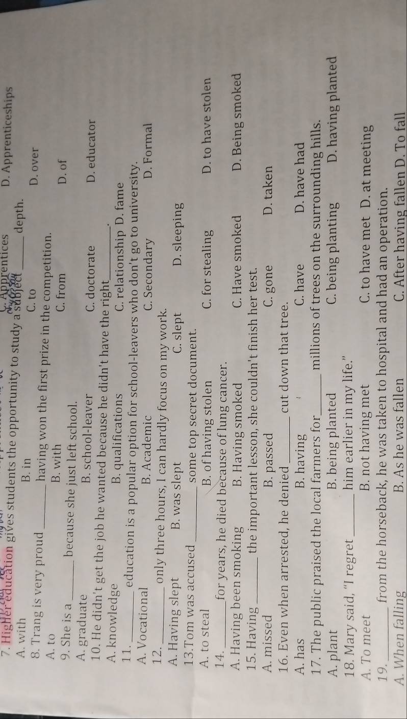 C.Apprentices D. Apprenticeships
7. Higher education gives students the opportunity to study a subject depth.
A. with B. in C. to_
D. over
8. Trang is very proud _having won the first prize in the competition.
A. to B. with C. from
D. of
9. She is a _because she just left school.
A. graduate B. school-leaver C. doctorate D. educator
10. He didn't get the job he wanted because he didn't have the right
A. knowledge B. qualifications C. relationship D. fame
11._ education is a popular option for school-leavers who don’t go to university.
A. Vocational B. Academic C. Secondary D. Formal
12. _only three hours, I can hardly focus on my work.
A. Having slept B. was slept C. slept D. sleeping
13.Tom was accused _some top secret document.
A. to steal B. of having stolen C. for stealing D. to have stolen
14._ for years, he died because of lung cancer.
A. Having been smoking B. Having smoked C. Have smoked D. Being smoked
15. Having _the important lesson, she couldn't finish her test.
A. missed B. passed C. gone D. taken
16. Even when arrested, he denied _cut down that tree.
A. has B. having C. have D. have had
17. The public praised the local farmers for_ millions of trees on the surrounding hills.
A. plant B. being planted C. being planting D. having planted
18. Mary said, “I regret_ him earlier in my life."
A. To meet B. not having met C. to have met D. at meeting
19._ from the horseback, he was taken to hospital and had an operation.
A. When falling B. As he was fallen C. After having fallen D. To fall