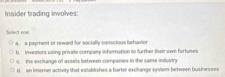 lot yet answered Marked out of 1.05
Insider trading involves:
Select one:
a. a payment or reward for socially conscious behavior
b. investors using private company information to further their own fortunes
c. the exchange of assets between companies in the same industry
d. an Internet activity that establishes a barter exchange system between businesses