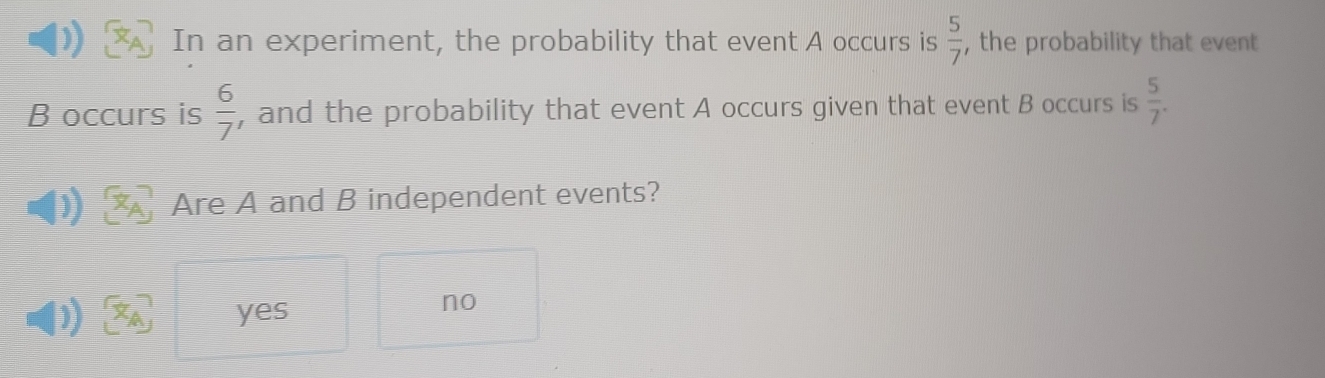 In an experiment, the probability that event A occurs is  5/7  , the probability that event
B occurs is  6/7  , and the probability that event A occurs given that event B occurs is  5/7 . 
Are A and B independent events?
) yes
no