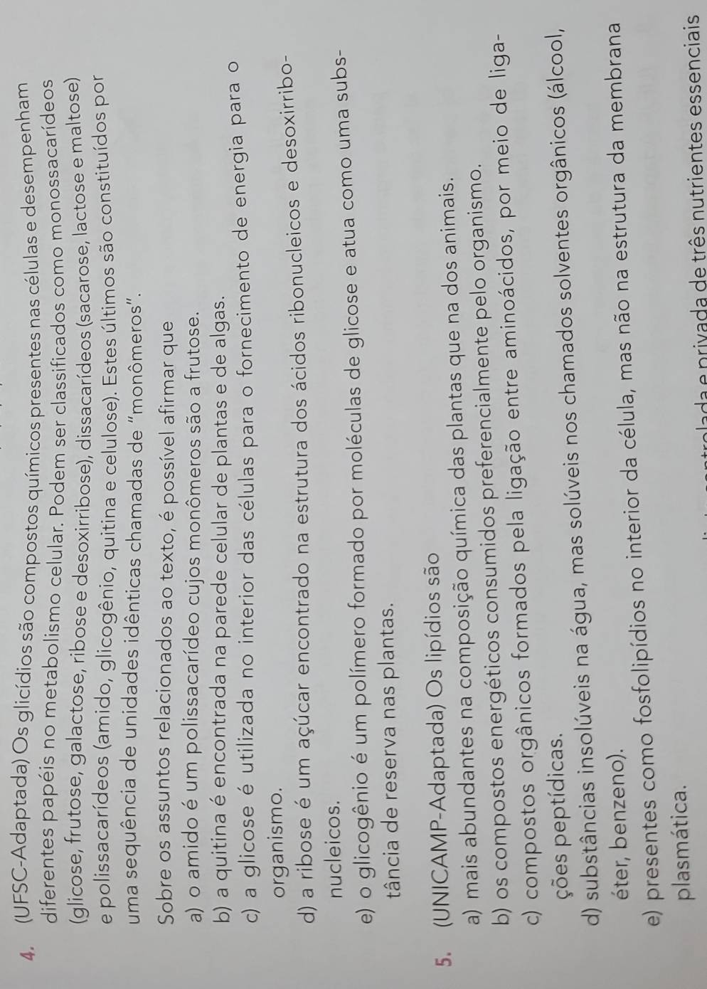 (UFSC-Adaptada) Os glicídios são compostos químicos presentes nas células e desempenham
diferentes papéis no metabolismo celular. Podem ser classificados como monossacarídeos
(glicose, frutose, galactose, ribose e desoxirribose), dissacarídeos (sacarose, lactose e maltose)
e polissacarídeos (amido, glicogênio, quitina e celulose). Estes últimos são constituídos por
uma sequência de unidades idênticas chamadas de “monômeros”.
Sobre os assuntos relacionados ao texto, é possível afirmar que
a) o amido é um polissacarídeo cujos monômeros são a frutose.
b) a quitina é encontrada na parede celular de plantas e de algas.
c) a glicose é utilizada no interior das células para o fornecimento de energia para o
organismo.
d) a ribose é um açúcar encontrado na estrutura dos ácidos ribonucleicos e desoxirribo-
nucleicos.
e) o glicogênio é um polímero formado por moléculas de glicose e atua como uma subs-
tância de reserva nas plantas.
5. (UNICAMP-Adaptada) Os lipídios são
a) mais abundantes na composição química das plantas que na dos animais.
b) os compostos energéticos consumidos preferencialmente pelo organismo.
c) compostos orgânicos formados pela ligação entre aminoácidos, por meio de liga-
ções peptídicas.
d) substâncias insolúveis na água, mas solúveis nos chamados solventes orgânicos (álcool,
éter, benzeno).
e) presentes como fosfolipídios no interior da célula, mas não na estrutura da membrana
plasmática.
trolada e privada de três nutrientes essenciais