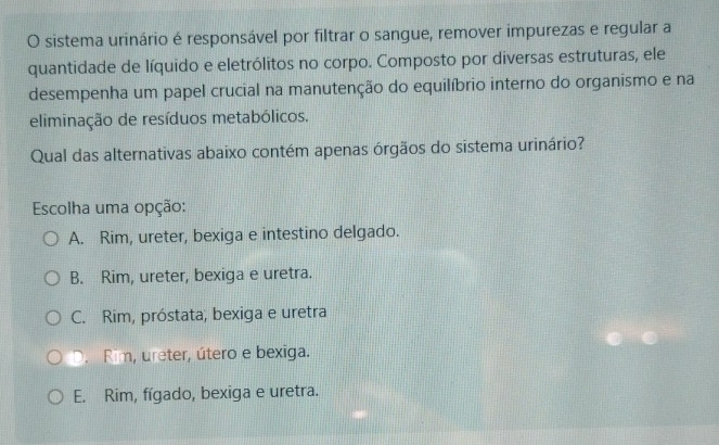 sistema urinário é responsável por filtrar o sangue, remover impurezas e regular a
quantidade de líquido e eletrólitos no corpo. Composto por diversas estruturas, ele
desempenha um papel crucial na manutenção do equilíbrio interno do organismo e na
eliminação de resíduos metabólicos.
Qual das alternativas abaixo contém apenas órgãos do sistema urinário?
Escolha uma opção:
A. Rim, ureter, bexiga e intestino delgado.
B. Rim, ureter, bexiga e uretra.
C. Rim, próstata, bexiga e uretra
D. Rim, ureter, útero e bexiga.
E. Rim, fígado, bexiga e uretra.