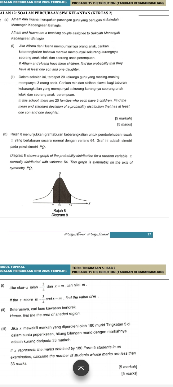 OALAN PERCUBAAN SPM 2024 TERPILIH) PROBABILITY DISTRIBUTION (TABURAN KEBARANGKALIAN)
ALAN 12: SOALAN PERCUBAAN SPM KELANTAN (KERTAS 2)
1 (a) Afham dan Husna merupakan pasangan guru yang bertugas di Sekolah
Menengah Kebangsaan Bahagia.
Afham and Husna are a teaching couple assigned to Sekolah Menengah
Kebangsaan Bahagia
(i) Jika Afham dan Husna mempunyai tiga orang anak, carikan
kebarangkalian bahawa mereka mempunyai sekurang-kurangnya
seorang anak lelaki dan seorang anak perempuan
If Afham and Husna have three children, find the probability that they
have at least one son and one daughter.
(ii) Dalam sekolah ini, terdapat 20 keluarga guru yang masing-masing
mempunyai 3 orang anak. Carikan min dan sisihan piawai bagi taburan
kebarangkalian yang mempunyai sekurang-kurangnya seorang anak
lelaki dan seorang anak perempuan.
In this school, there are 20 families who each have 3 children. Find the
mean and standard deviation of a probability distribution that has at least
one son and one daughter.
[5 markah]
[5 marks]
(b) Rajah 8 menunjukkan graf taburan kebarangkalian untuk pembolehubah rawak
x yang bertaburan secara normal dengan varians 64. Graf ini adalah simetri
pada paksi simetri PQ.
Diagram 8 shows a graph of the probability distribution for a random variable x
normally distributed with variance 64. This graph is symmetric on the axis of
symmetry PQ.
Diagram 8
#Cikgu Noorul #Cikgu Zainab 17
IODUL TÖPIKaL TOPIK TINGKATAN 5 : BAB 5
SOALAN PERCUBAAN SPM 2024 TERPILIH)  Probabılity Distrıbutión (Tαburan Kebarangkalian)
(i) Jika skor- z ialah - 3/4  dan x=m , cari nilai m .
If the z -score is - 3/4  fx=m , find the value of m .
(ii) Seterusnya, cari luas kawasan berlorek.
Hence, find the the area of shaded region.
(iii) Jika x mewakili markah yang diperolehi oleh 180 murid Tingkatan 5 di
dalam suatu peperiksaan, hitung bilangan murid dengan markahnya
adalah kurang daripada 33 markah.
If x represents the marks obtained by 180 Form 5 students in an
examination, calculate the number of students whose marks are less than
33 marks.
[5 markah]
[5 marks]