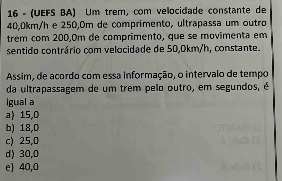 16 - (UEFS BA) Um trem, com velocidade constante de
40,0km/h e 250,0m de comprimento, ultrapassa um outro
trem com 200,0m de comprimento, que se movimenta em
sentido contrário com velocidade de 50,0km/h, constante.
Assim, de acordo com essa informação, o intervalo de tempo
da ultrapassagem de um trem pelo outro, em segundos, é
igual a
a) 15,0
b) 18,0
c) 25,0
d) 30,0
e) 40,0