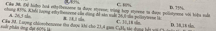 B, 85%. C. 80%. D. 75%.
Câu 30. Đề hiđro hoá ethylbenzene ta được styrene; trùng hợp styrene ta được polistyrene với hiệu suất
chung 85%. Khối lượng ethylbenzene cần dùng để sản xuất 26,0 tấn polisytrene là:
A. 26,5 tấn. B. 18,1 tấn. C. 31,18 tấn.
Câu 31. Lượng chlorobenzene thu được khi cho 23,4 gam C₆H₆ tác dụng hết với Ch D. 38,18 tấn.
suất phản ứng đạt 60% là: