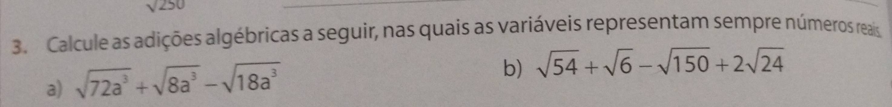 sqrt(250)
3. Calcule as adições algébricas a seguir, nas quais as variáveis representam sempre números reais 
a) sqrt(72a^3)+sqrt(8a^3)-sqrt(18a^3)
b) sqrt(54)+sqrt(6)-sqrt(150)+2sqrt(24)