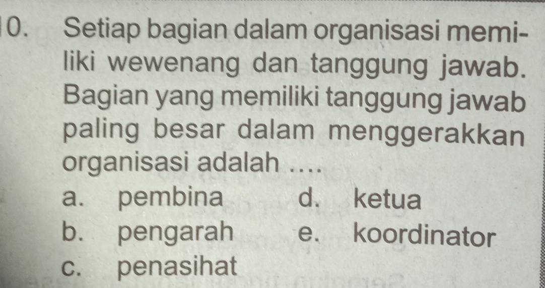 Setiap bagian dalam organisasi memi-
liki wewenang dan tanggung jawab.
Bagian yang memiliki tanggung jawab
paling besar dalam menggerakkan
organisasi adalah ....
a. pembina d. ketua
b. pengarah e. koordinator
c. penasihat