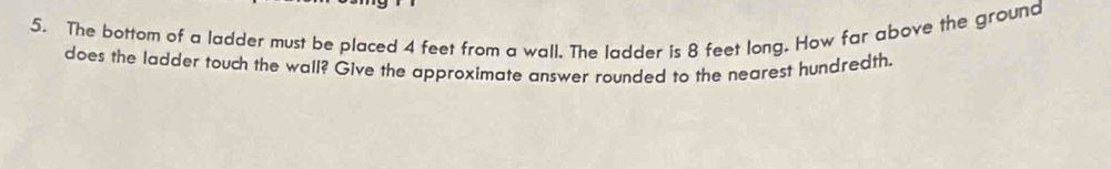 The bottom of a ladder must be placed 4 feet from a wall. The ladder is 8 feet long. How far above the ground 
does the ladder touch the wall? Give the approximate answer rounded to the nearest hundredth.