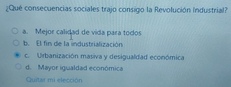 ¿Qué consecuencias sociales trajo consigo la Revolución Industrial?
a. Mejor calidad de vida para todos
b. El fin de la industrialización
c. Urbanización masiva y desigualdad económica
d. Mayor igualdad económica
Quitar mi elección