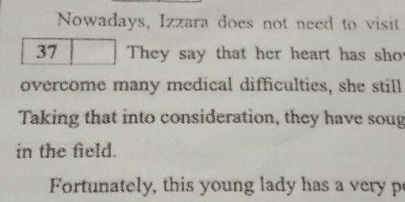 Nowadays, Izzara does not need to visit
37 They say that her heart has shot 
overcome many medical difficulties, she still 
Taking that into consideration, they have soug 
in the field. 
Fortunately, this young lady has a very p