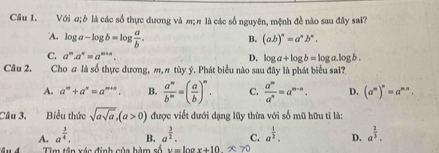 Với a;b là các số thực dương và m;n là các số nguyên, mệnh đề nào sau đây sai?
A. log a-log b=log  a/b .
B. (a. b)^n=a^n.b^n.
C. a^m.a^n=a^(m+n). D. log a+log b=log a.log b. 
Câu 2. Cho ā là số thực dương, m, n tùy ý. Phát biểu nào sau đây là phát biểu sai?
A. a^m+a^n=a^(m+n). B.  a^m/b^m =( a/b )^m. C.  a^m/a^n =a^(m-n). D. (a^m)^n=a^(m.n). 
Câu 3. Biểu thức sqrt(asqrt a), (a>0) được viết dưới dạng lũy thừa với số mũ hữu tỉ là:
A. a^(frac 3)4. a^(frac 3)2. a^(frac 1)2. a^(frac 2)3. 
B.
C.
D.
Tìm tập xác định của hàm số v= log x+10.