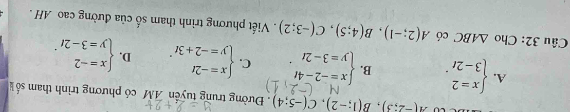 A(-2;3), B(1;-2), C(-5;4). Đường trung tuyến AM có phương trình tham số là
A. beginarrayl x=2 3-2tendarray..
B. beginarrayl x=-2-4t y=3-2tendarray.. C. beginarrayl x=-2t y=-2+3tendarray.. D. beginarrayl x=-2 y=3-2tendarray.. 
Câu 32: Cho △ ABC có A(2;-1), B(4;5), C(-3;2). Viết phương trình tham số của đường cao AH .