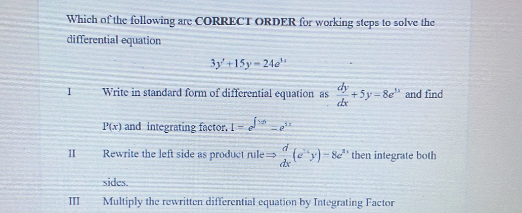 Which of the following are CORRECT ORDER for working steps to solve the 
differential equation
3y'+15y=24e^(3x)
1 Write in standard form of differential equation as  dy/dx +5y-8e^(3x) and find
P(x) and integrating factor. I=e^(∈t >dx)-e^(5x)
II Rewrite the left side as product rule=  d/dx (e^(5x)y)=8e^3 2 then integrate both 
sides. 
III Multiply the rewritten differential equation by Integrating Factor