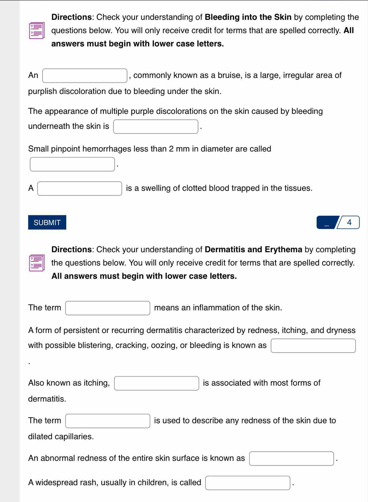 Directions: Check your understanding of Bleeding into the Skin by completing the 
? —— questions below. You will only receive credit for terms that are spelled correctly. All 
answers must begin with lower case letters. 
An □ , commonly known as a bruise, is a large, irregular area of 
purplish discoloration due to bleeding under the skin. 
The appearance of multiple purple discolorations on the skin caused by bleeding 
underneath the skin is □. 
Small pinpoint hemorrhages less than 2 mm in diameter are called
□. 
A □ is a swelling of clotted blood trapped in the tissues. 
SUBMIT 4 
Directions: Check your understanding of Dermatitis and Erythema by completing 
the questions below. You will only receive credit for terms that are spelled correctly. 
All answers must begin with lower case letters. 
The term □ means an inflammation of the skin. 
A form of persistent or recurring dermatitis characterized by redness, itching, and dryness 
with possible blistering, cracking, oozing, or bleeding is known as □ 
Also known as itching, □ is associated with most forms of 
dermatitis. 
The term □ is used to describe any redness of the skin due to 
dilated capillaries. 
An abnormal redness of the entire skin surface is known as □. 
A widespread rash, usually in children, is called □.