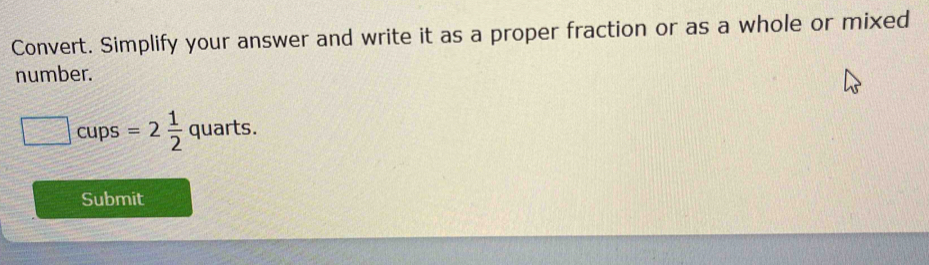 Convert. Simplify your answer and write it as a proper fraction or as a whole or mixed 
number. 
cups =2 1/2  quarts. 
Submit