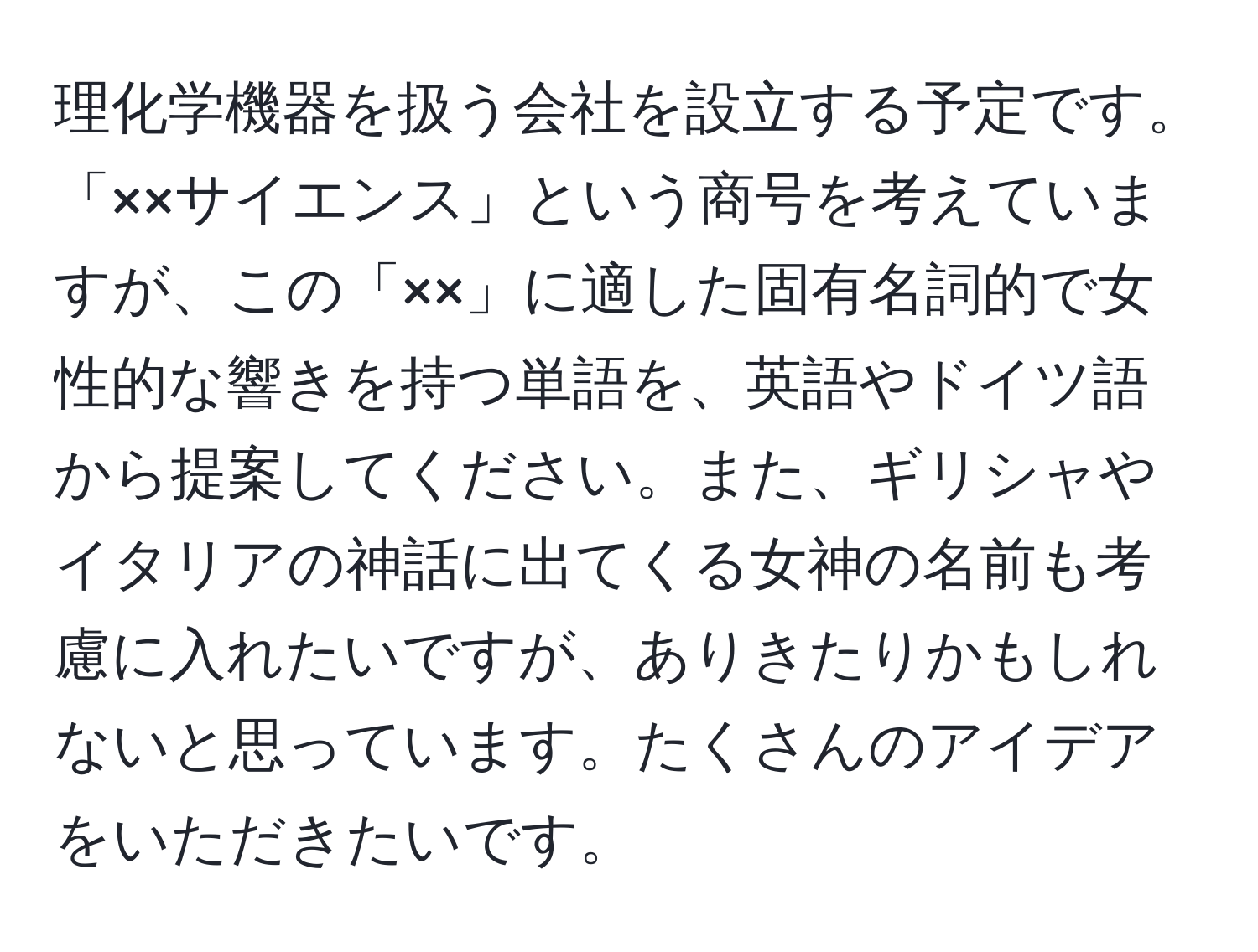 理化学機器を扱う会社を設立する予定です。「××サイエンス」という商号を考えていますが、この「××」に適した固有名詞的で女性的な響きを持つ単語を、英語やドイツ語から提案してください。また、ギリシャやイタリアの神話に出てくる女神の名前も考慮に入れたいですが、ありきたりかもしれないと思っています。たくさんのアイデアをいただきたいです。