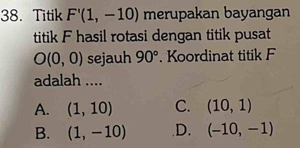 Titik F'(1,-10) merupakan bayangan
titik F hasil rotasi dengan titik pusat
O(0,0) sejauh 90°. Koordinat titik F
adalah ....
A. (1,10) C. (10,1)
B. (1,-10) .D. (-10,-1)