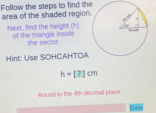 Follow the steps to find the
area of the shaded region
Next, find the height (h)
of the triangle inside
the sector.
Hint: Use SOHCAHTOA
h=[?]cm
Round to the 4th decimal place.
Enter