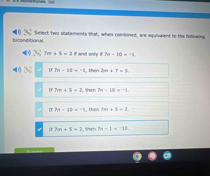 C6 Biconditionals Q6E
Select two statements that, when combined, are equivalent to the following
biconditional.
7m+5=2 if and only if 7n-10=-1. 
If 7n-10=-1 , then 2m+7=5.
If 7m+5=2 , then 7n-10=-1.
If 7n-10=-1 then 7m+5=2.
If 7m+5=2 , then 7n-1=-10. 
Cuhmit