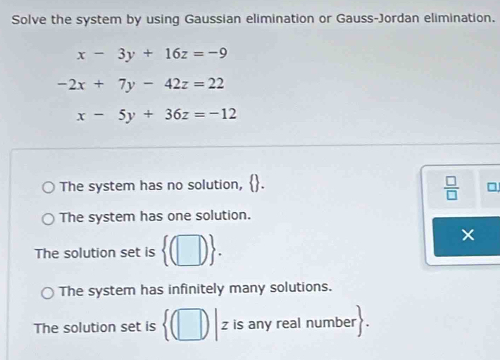 Solve the system by using Gaussian elimination or Gauss-Jordan elimination.
x-3y+16z=-9
-2x+7y-42z=22
x-5y+36z=-12
The system has no solution,
 □ /□  
The system has one solution.
The solution set is  (□ ).
The system has infinitely many solutions.
The solution set is z is any real number