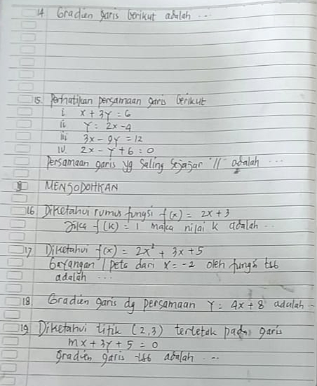 Graden paris Gerikut abalah.. 
15. Perhatican persamaan garis Gerikut 
i x+3y=6
it Y=2x-4
li 3x-9y=12
10. 2x-y+6=0
persamaan garis yg salling Sjajan'l1 adalah 
MENSODOHKAN 
16 Diketahui rumes fungsi f(x)=2x+3
3i14 f(k)=1 maka nilai k aoalah. 
17 Dikcetahui f(x)=2x^2+3x+5
GaYangan I petc dar x=-2 olen fungh trb 
adalgh 
18. Graduan garis dy persamaan Y=4x+8 adulah 
ng Diketahvi litk (2,3) terletak pada gari
mx+3y+5=0
gradien garis ift abalah. .