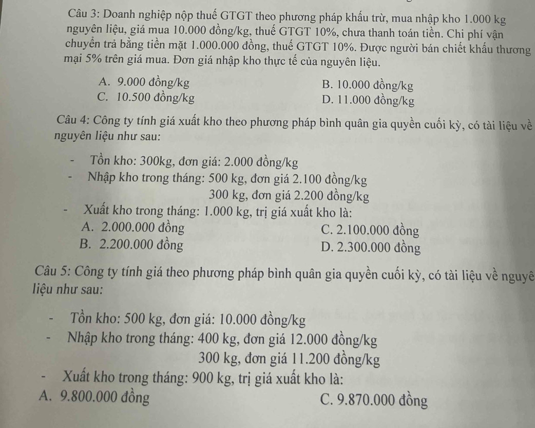 Doanh nghiệp nộp thuế GTGT theo phương pháp khấu trừ, mua nhập kho 1.000 kg
nguyên liệu, giá mua 10.000 đồng/kg, thuế GTGT 10%, chưa thanh toán tiền. Chi phí vận
chuyển trả bằng tiền mặt 1.000.000 đồng, thuế GTGT 10%. Được người bán chiết khẩu thương
mại 5% trên giá mua. Đơn giá nhập kho thực tế của nguyên liệu.
A. 9.000 đồng/kg B. 10.000 đồng/kg
C. 10.500 đồng/kg D. 11.000 đồng/kg
Câu 4: Công ty tính giá xuất kho theo phương pháp bình quân gia quyền cuối kỳ, có tài liệu về
nguyên liệu như sau:
Tồn kho: 300kg, đơn giá: 2.000 đồng/kg
Nhập kho trong tháng: 500 kg, đơn giá 2.100 đồng/kg
300 kg, đơn giá 2.200 đồng/kg
Xuất kho trong tháng: 1.000 kg, trị giá xuất kho là:
A. 2.000.000 đồng C. 2.100.000 đồng
B. 2.200.000 đồng D. 2.300.000 đồng
Câu 5: Công ty tính giá theo phương pháp bình quân gia quyền cuối kỳ, có tài liệu về nguyê
iệu như sau:
Tồn kho: 500 kg, đơn giá: 10.000 đồng/kg
Nhập kho trong tháng: 400 kg, đơn giá 12.000 đồng/kg
300 kg, đơn giá 11.200 đồng/kg
- Xuất kho trong tháng: 900 kg, trị giá xuất kho là:
A. 9.800.000 đồng C. 9.870.000 đồng