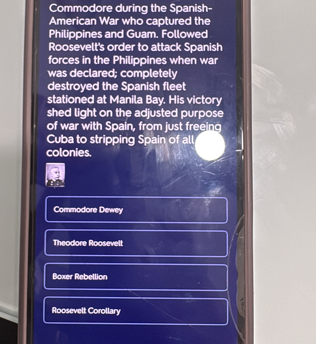 Commodore during the Spanish- 
American War who captured the 
Philippines and Guam. Followed 
Roosevelt's order to attack Spanish 
forces in the Philippines when war 
was declared; completely 
destroyed the Spanish fleet 
stationed at Manila Bay. His victory 
shed light on the adjusted purpose 
of war with Spain, from just freeing 
Cuba to stripping Spain of all 
colonies. 
Commodore Dewey 
Theodore Roosevelt 
Boxer Rebellion 
a 
Roosevelt Corollary