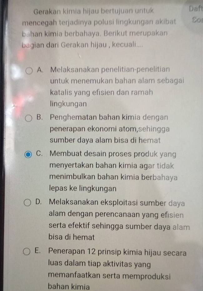 Gerakan kimia hijau bertujuan untuk Daf
mencegah terjadinya polusi lingkungan akibat So
bahan kimia berbahaya. Berikut merupakan
bagian dari Gerakan hijau , kecuali....
A. Melaksanakan penelitian-penelitian
untuk menemukan bahan alam sebagai
katalis yang efisien dan ramah
lingkungan
B. Penghematan bahan kimia dengan
penerapan ekonomi atom,sehingga
sumber daya alam bisa di hemat
C. Membuat desain proses produk yang
menyertakan bahan kimia agar tidak
menimbulkan bahan kimia berbahaya
lepas ke lingkungan
D. Melaksanakan eksploitasi sumber daya
alam dengan perencanaan yang efisien
serta efektif sehingga sumber daya alam
bisa di hemat
E. Penerapan 12 prinsip kimia hijau secara
luas dalam tiap aktivitas yang
memanfaatkan serta memproduksi
bahan kimia