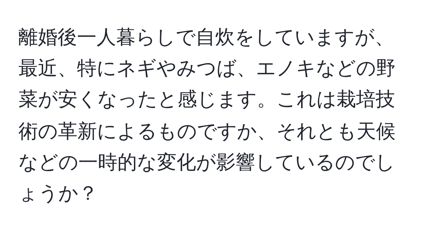 離婚後一人暮らしで自炊をしていますが、最近、特にネギやみつば、エノキなどの野菜が安くなったと感じます。これは栽培技術の革新によるものですか、それとも天候などの一時的な変化が影響しているのでしょうか？