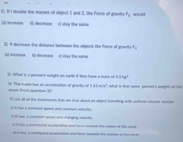 If I double the masses of object 1 and 2, the Force of gravity F_6 would
(a) increase b) decrease c) stay the same
2) If decrease the distance between the objects the Force of gravity F_0
(a) increase b) decrease c) stay the same
3) What is a person's weight on earth if they have a mass of 4.5 kg?
4) The moon has an acceleration of gravity of 1.63m/s^2 what is that same person's weight on the
moon (from question 3)?
$) List all of the statements that are true about an object travelling with uniform circular motion
a) it has a constant speed and constant velocity;
b jit has a constant speed and changing velocity
c) it has a centripetal acceleration and force towards the center of the circle
d) it has a centripetal acceleration and force towards the outside of the circle