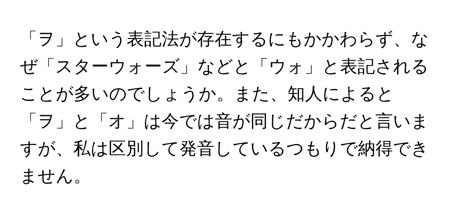 「ヲ」という表記法が存在するにもかかわらず、なぜ「スターウォーズ」などと「ウォ」と表記されることが多いのでしょうか。また、知人によると「ヲ」と「オ」は今では音が同じだからだと言いますが、私は区別して発音しているつもりで納得できません。