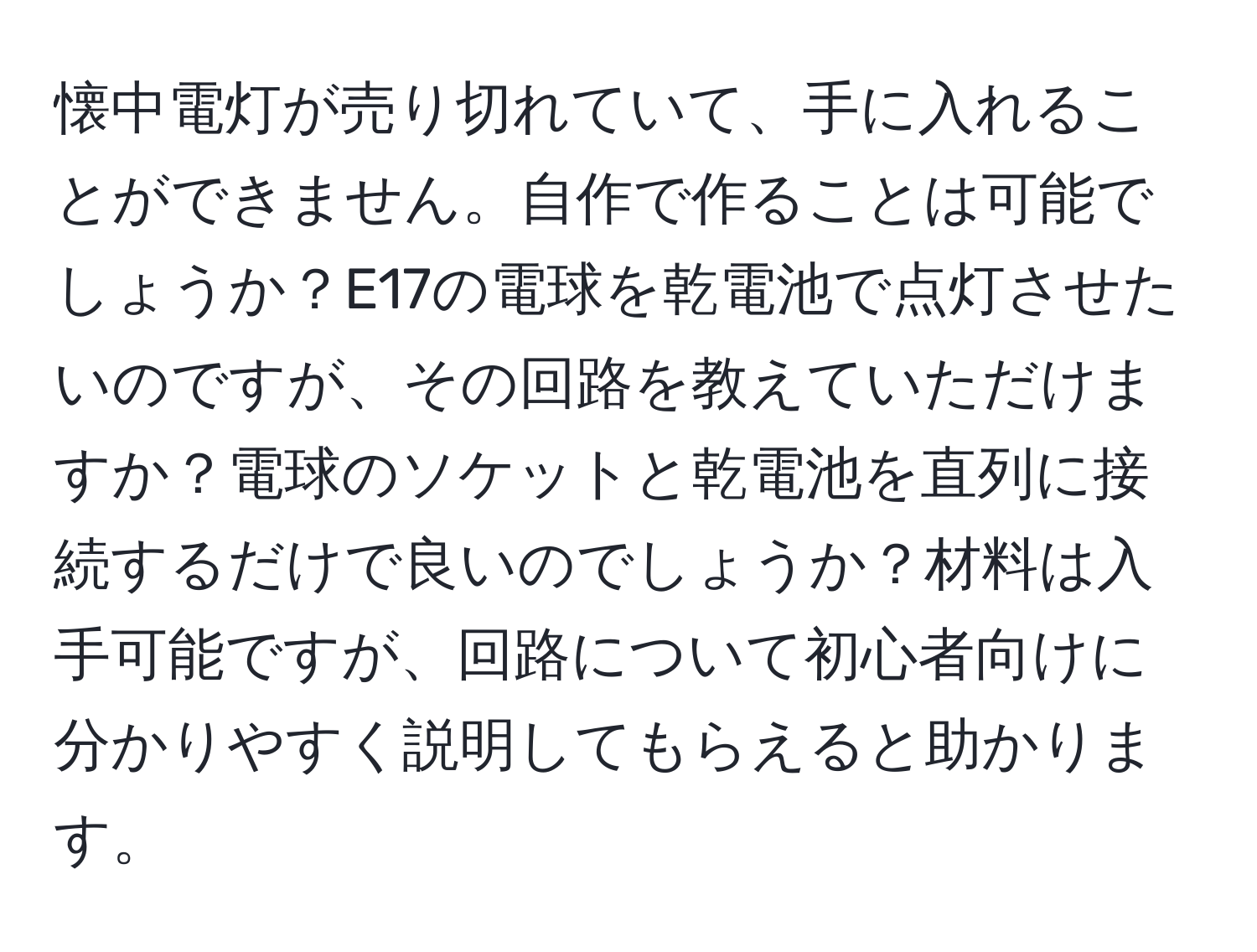 懐中電灯が売り切れていて、手に入れることができません。自作で作ることは可能でしょうか？E17の電球を乾電池で点灯させたいのですが、その回路を教えていただけますか？電球のソケットと乾電池を直列に接続するだけで良いのでしょうか？材料は入手可能ですが、回路について初心者向けに分かりやすく説明してもらえると助かります。