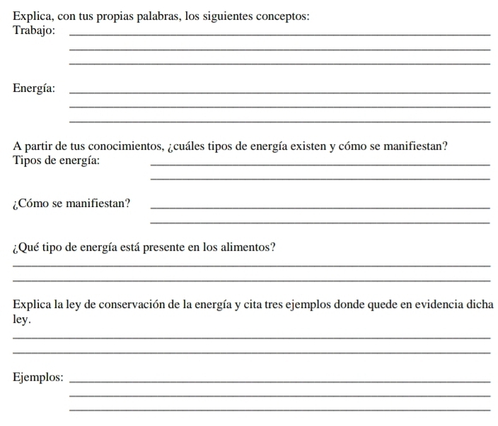 Explica, con tus propias palabras, los siguientes conceptos: 
Trabajo:_ 
_ 
_ 
Energía:_ 
_ 
_ 
A partir de tus conocimientos, ¿cuáles tipos de energía existen y cómo se manifiestan? 
Tipos de energía:_ 
_ 
¿Cómo se manifiestan?_ 
_ 
¿Qué tipo de energía está presente en los alimentos? 
_ 
_ 
Explica la ley de conservación de la energía y cita tres ejemplos donde quede en evidencia dicha 
ley. 
_ 
_ 
Ejemplos:_ 
_ 
_