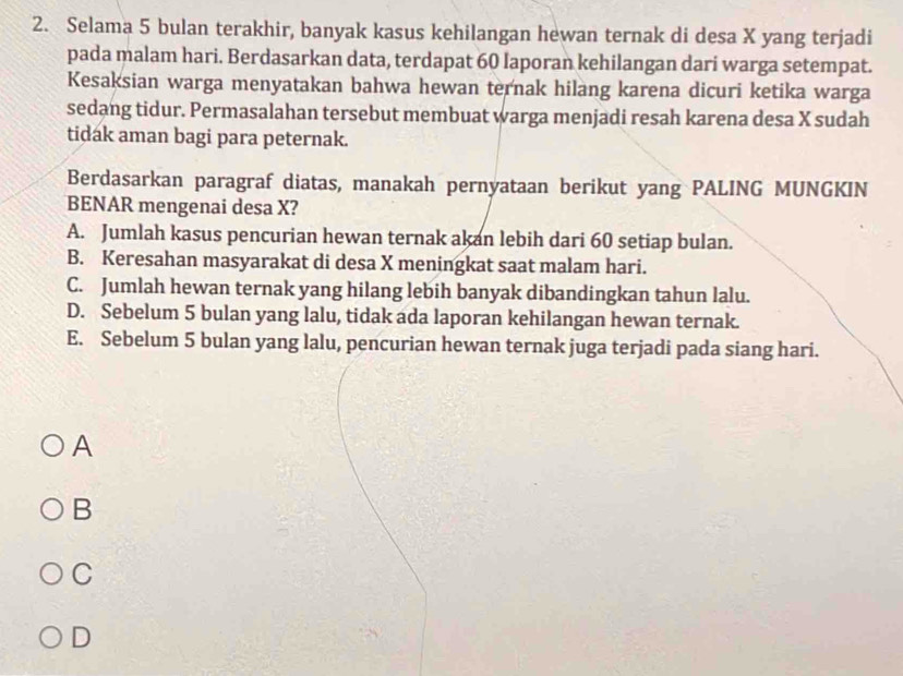 Selama 5 bulan terakhir, banyak kasus kehilangan hewan ternak di desa X yang terjadi
pada malam hari. Berdasarkan data, terdapat 60 laporan kehilangan dari warga setempat.
Kesaksian warga menyatakan bahwa hewan ternak hilang karena dicuri ketika warga
sedang tidur. Permasalahan tersebut membuat warga menjadi resah karena desa X sudah
tidak aman bagi para peternak.
Berdasarkan paragraf diatas, manakah pernyataan berikut yang PALING MUNGKIN
BENAR mengenai desa X?
A. Jumlah kasus pencurian hewan ternak akan lebih dari 60 setiap bulan.
B. Keresahan masyarakat di desa X meningkat saat malam hari.
C. Jumlah hewan ternak yang hilang lebih banyak dibandingkan tahun lalu.
D. Sebelum 5 bulan yang lalu, tidak ada laporan kehilangan hewan ternak.
E. Sebelum 5 bulan yang lalu, pencurian hewan ternak juga terjadi pada siang hari.
A
B
C
D