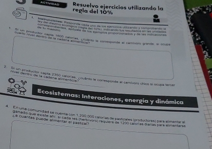 ACTIVIDAD Resuelvo ejercicios utilizando la 
regla del 10%
Istruciciones: Responde cada uno de los ejercicios utlizando y comprobando la 
day del diézmo ecológico creola del Pule ndicando fus resullados en las unidades 
de tu maqsiro 
Ee fu me Binttes, aboyain de los alímplés plopó cionados y de las indicacion es 
* Su to prodvictor canta 1000 calorías. ¿cuanto le corresponde al camivoro grande, sl scupa 
Quartó núvel dentro de la cadena aliment ca 
nível dentro de la cadena alimenticia? 
2. Si un productor capta 2350 calorías. ¿cuánte le corresponde al camivoro chico sí ocupa tercer 
Ecosistemas: Interaciones, energía y dinámica 
4. En una comunidad se cuenta con 1,200,000 calorías de pastizales (productores) para alimentar a 
ganado que existe ahi , sl cada res (herbívero) requiere de 1200 calorías diaras para alimantarse 
¿ª cuantas puede alimentar el pastizal?